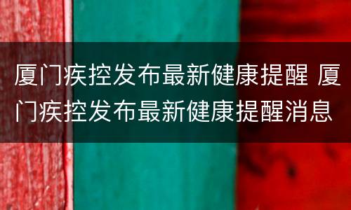 厦门疾控发布最新健康提醒 厦门疾控发布最新健康提醒消息