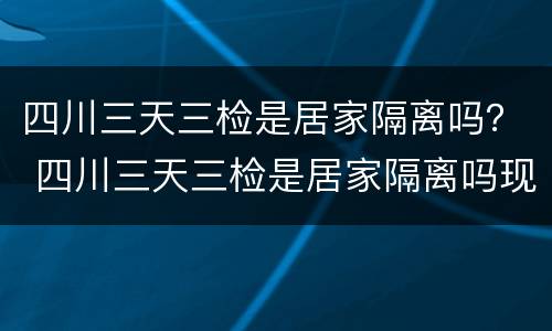 四川三天三检是居家隔离吗？ 四川三天三检是居家隔离吗现在