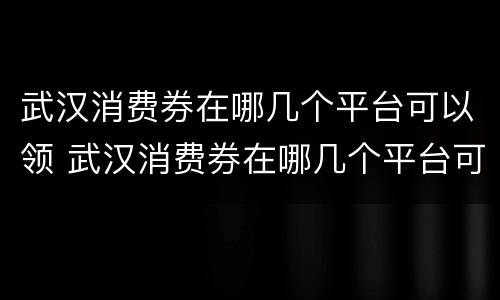 武汉消费券在哪几个平台可以领 武汉消费券在哪几个平台可以领啊