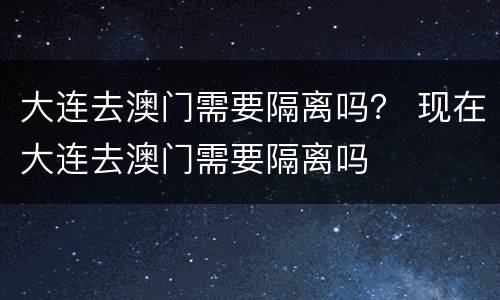 大连去澳门需要隔离吗？ 现在大连去澳门需要隔离吗
