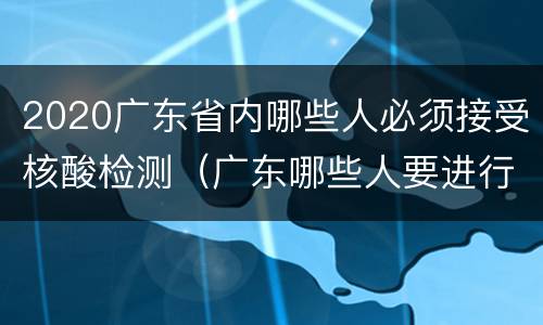 2020广东省内哪些人必须接受核酸检测（广东哪些人要进行核酸检测?）