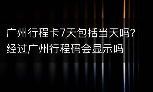 广州行程卡7天包括当天吗？ 经过广州行程码会显示吗
