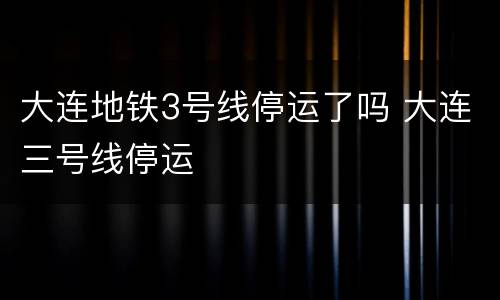 大连地铁3号线停运了吗 大连三号线停运