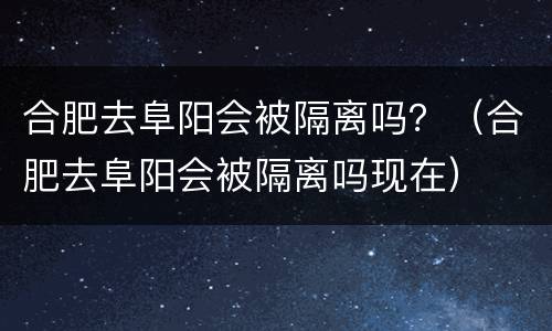 合肥去阜阳会被隔离吗？（合肥去阜阳会被隔离吗现在）