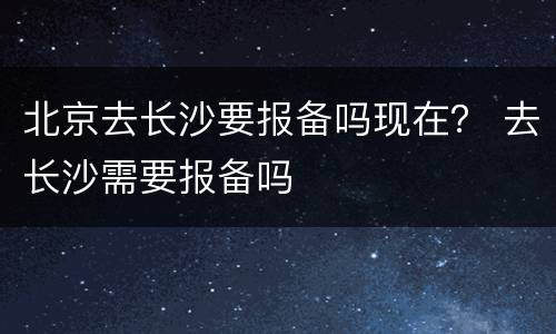 北京去长沙要报备吗现在？ 去长沙需要报备吗