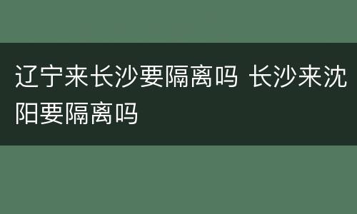 辽宁来长沙要隔离吗 长沙来沈阳要隔离吗