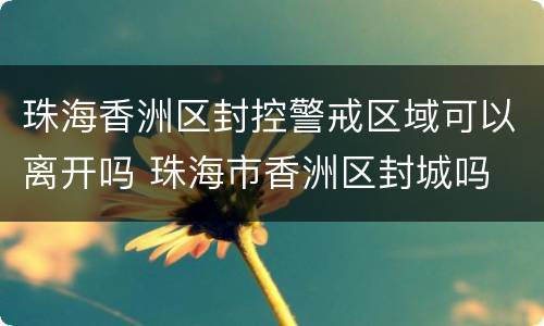 珠海香洲区封控警戒区域可以离开吗 珠海市香洲区封城吗