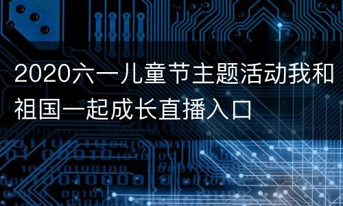 2020六一儿童节主题活动我和祖国一起成长直播入口