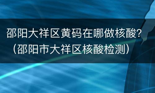 邵阳大祥区黄码在哪做核酸？（邵阳市大祥区核酸检测）