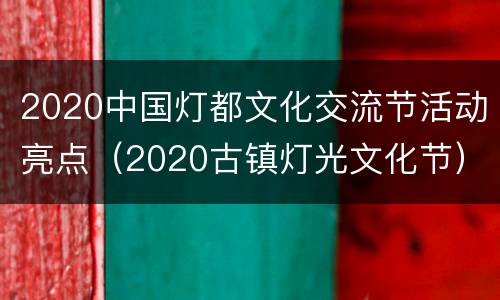 2020中国灯都文化交流节活动亮点（2020古镇灯光文化节）