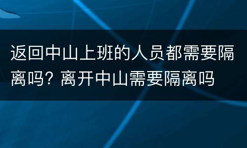 返回中山上班的人员都需要隔离吗? 离开中山需要隔离吗