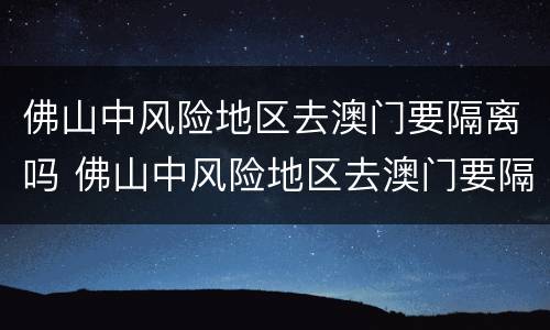 佛山中风险地区去澳门要隔离吗 佛山中风险地区去澳门要隔离吗现在