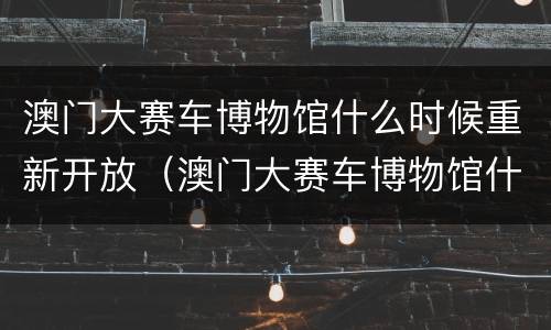 澳门大赛车博物馆什么时候重新开放（澳门大赛车博物馆什么时候重新开放的）