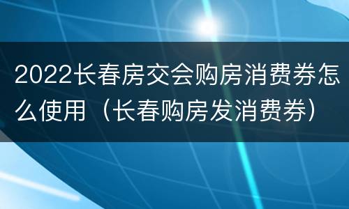 2022长春房交会购房消费券怎么使用（长春购房发消费券）