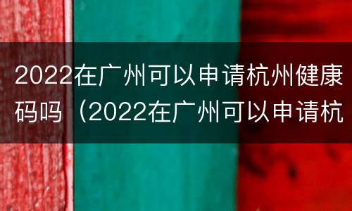 2022在广州可以申请杭州健康码吗（2022在广州可以申请杭州健康码吗怎么申请）