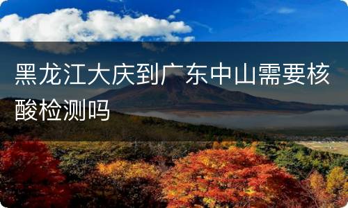黑龙江大庆到广东中山需要核酸检测吗