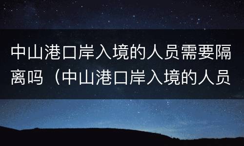 中山港口岸入境的人员需要隔离吗（中山港口岸入境的人员需要隔离吗今天）