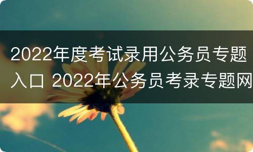 2022年度考试录用公务员专题入口 2022年公务员考录专题网站