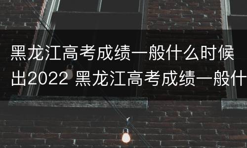 黑龙江高考成绩一般什么时候出2022 黑龙江高考成绩一般什么时候出分