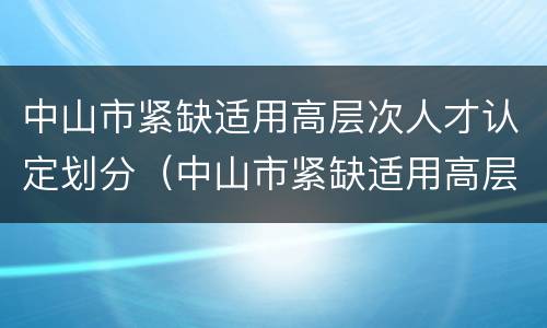 中山市紧缺适用高层次人才认定划分（中山市紧缺适用高层次人才认定标准）