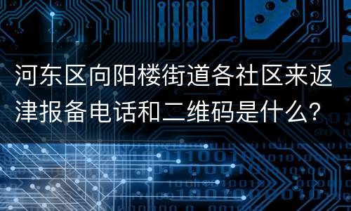 河东区向阳楼街道各社区来返津报备电话和二维码是什么？
