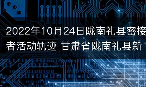 2022年10月24日陇南礼县密接者活动轨迹 甘肃省陇南礼县新闻
