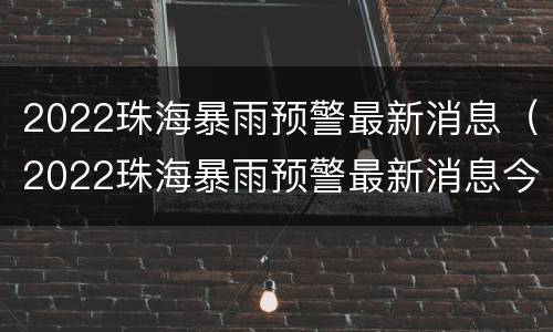 2022珠海暴雨预警最新消息（2022珠海暴雨预警最新消息今天）