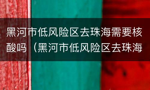 黑河市低风险区去珠海需要核酸吗（黑河市低风险区去珠海需要核酸吗）