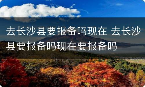 去长沙县要报备吗现在 去长沙县要报备吗现在要报备吗