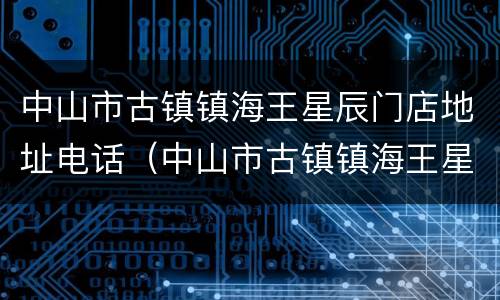中山市古镇镇海王星辰门店地址电话（中山市古镇镇海王星辰门店地址电话多少）