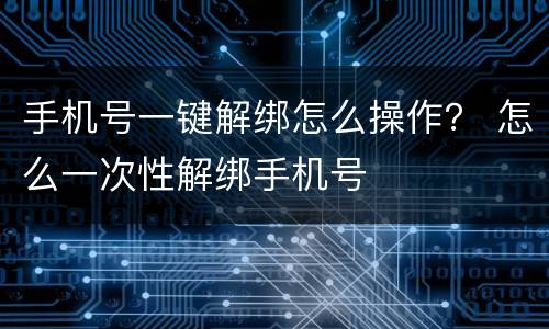 手机号一键解绑怎么操作？ 怎么一次性解绑手机号
