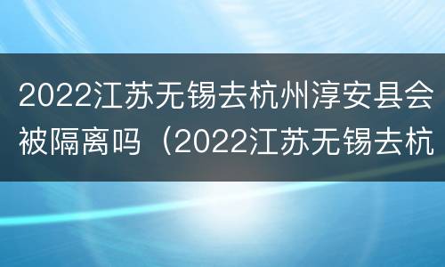 2022江苏无锡去杭州淳安县会被隔离吗（2022江苏无锡去杭州淳安县会被隔离吗最新消息）