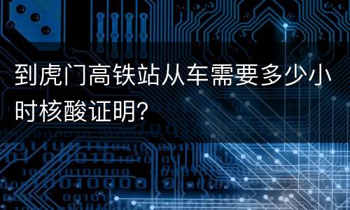 到虎门高铁站从车需要多少小时核酸证明？