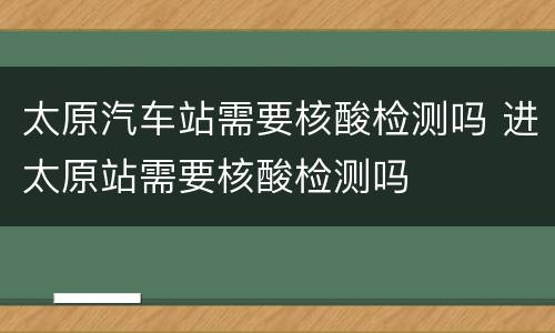 太原汽车站需要核酸检测吗 进太原站需要核酸检测吗
