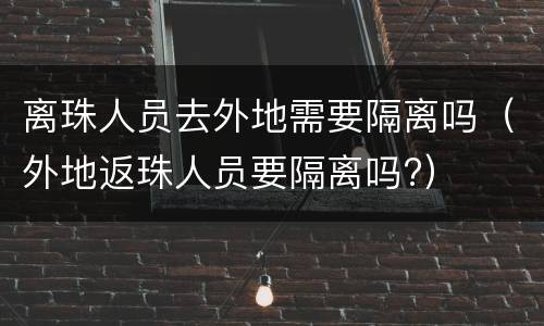 离珠人员去外地需要隔离吗（外地返珠人员要隔离吗?）