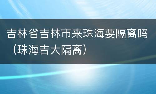 吉林省吉林市来珠海要隔离吗（珠海吉大隔离）