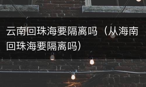 云南回珠海要隔离吗（从海南回珠海要隔离吗）