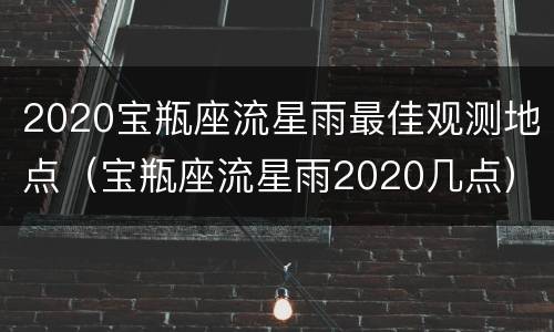 2020宝瓶座流星雨最佳观测地点（宝瓶座流星雨2020几点）