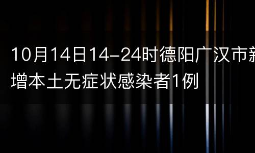 10月14日14-24时德阳广汉市新增本土无症状感染者1例