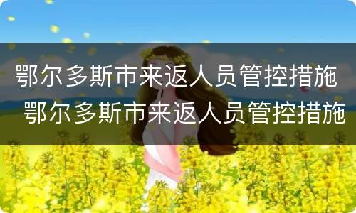 鄂尔多斯市来返人员管控措施 鄂尔多斯市来返人员管控措施最新