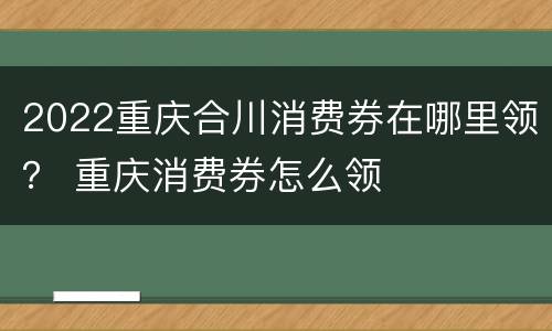2022重庆合川消费券在哪里领？ 重庆消费券怎么领