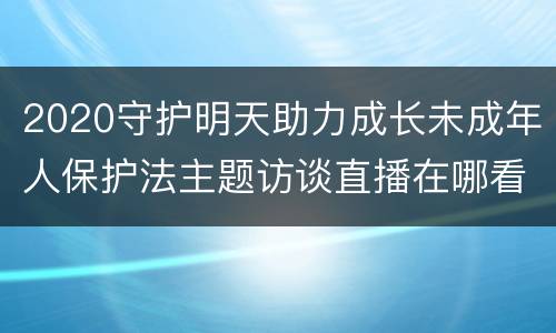 2020守护明天助力成长未成年人保护法主题访谈直播在哪看？
