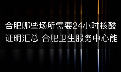 合肥哪些场所需要24小时核酸证明汇总 合肥卫生服务中心能做核酸检测么