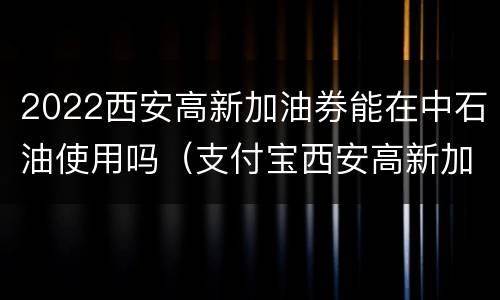2022西安高新加油券能在中石油使用吗（支付宝西安高新加油券）