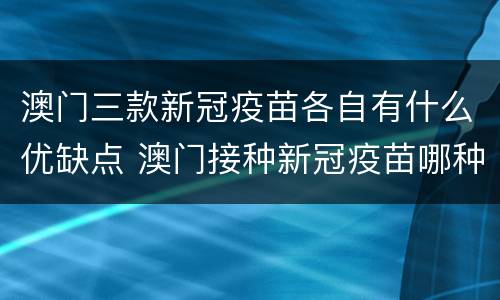 澳门三款新冠疫苗各自有什么优缺点 澳门接种新冠疫苗哪种好