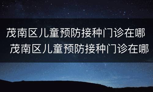 茂南区儿童预防接种门诊在哪 茂南区儿童预防接种门诊在哪里预约