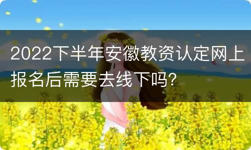 2022下半年安徽教资认定网上报名后需要去线下吗？