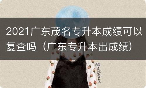 2021广东茂名专升本成绩可以复查吗（广东专升本出成绩）