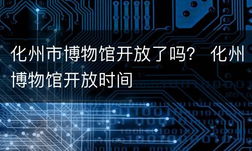 化州市博物馆开放了吗？ 化州博物馆开放时间