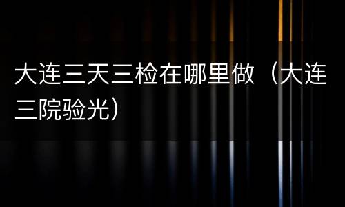 大连三天三检在哪里做（大连三院验光）